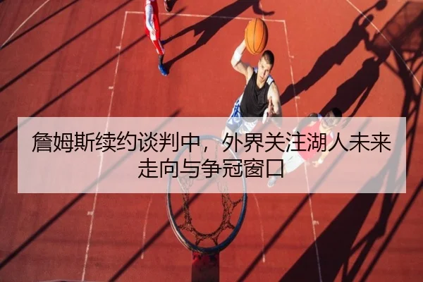 詹姆斯续约谈判中，外界关注湖人未来走向与争冠窗口